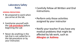 Laboratory Safety
Rules • Carefully follow all Written and Oral
instructions.
• Perform only those activities
assigned by your instructor
• Notify your teacher if you have any
medical problems that might be
affected by lab work, such as
Allergies or Asthma
GENERAL PRECAUTIONS:
 Be prepared to work when
you arrive at the lab.
 Familiarize yourself with
the Lab procedure before
beginning the Lab
 Never do anything in the
lab that is not called for in
the lab procedure or by
your instructor.
 