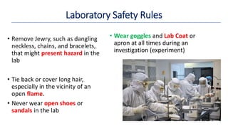 Laboratory Safety Rules
• Remove Jewry, such as dangling
neckless, chains, and bracelets,
that might present hazard in the
lab
• Tie back or cover long hair,
especially in the vicinity of an
open flame.
• Never wear open shoes or
sandals in the lab
• Wear goggles and Lab Coat or
apron at all times during an
investigation (experiment)
 