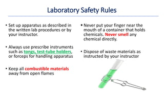 Laboratory Safety Rules
• Set up apparatus as described in
the written lab procedures or by
your instructor.
• Always use prescribe instruments
such as tongs, test-tube holders,
or forceps for handling apparatus
• Keep all combustible materials
away from open flames
 Never put your finger near the
mouth of a container that holds
chemicals. Never smell any
chemical directly.
• Dispose of waste materials as
instructed by your instructor
 