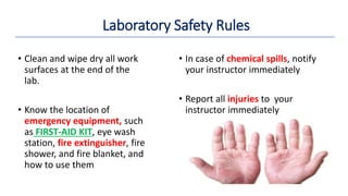 • Clean and wipe dry all work
surfaces at the end of the
lab.
• Know the location of
emergency equipment, such
as FIRST-AID KIT, eye wash
station, fire extinguisher, fire
shower, and fire blanket, and
how to use them
• In case of chemical spills, notify
your instructor immediately
• Report all injuries to your
instructor immediately
Laboratory Safety Rules
 