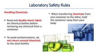 • When transferring chemicals from
one container to the other, hold
the container away from your
body
Handling Chemicals:
 Read and double-check labels
on chemical bottles before
removing any chemical from a
container.
 To avoid contaminations, do
not return unused chemicals
to the stock bottles
Laboratory Safety Rules
 
