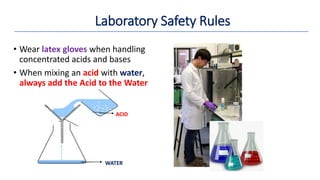 • Wear latex gloves when handling
concentrated acids and bases
• When mixing an acid with water,
always add the Acid to the Water
Laboratory Safety Rules
WATER
ACID
 