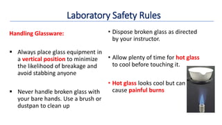 • Dispose broken glass as directed
by your instructor.
• Allow plenty of time for hot glass
to cool before touching it.
• Hot glass looks cool but can
cause painful burns
Handling Glassware:
 Always place glass equipment in
a vertical position to minimize
the likelihood of breakage and
avoid stabbing anyone
 Never handle broken glass with
your bare hands. Use a brush or
dustpan to clean up
Laboratory Safety Rules
 