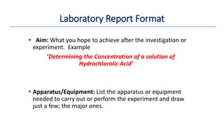 • Aim: What you hope to achieve after the investigation or
experiment. Example
‘Determining the Concentration of a solution of
Hydrochlorolic Acid’
• Apparatus/Equipment: List the apparatus or equipment
needed to carry out or perform the experiment and draw
just a few; the major ones.
Laboratory Report Format
 