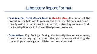 • Experimental Details/Procedure: A step-by step description of the
procedure you followed to produce the experimental data and results.
Usually written in an instructional format, instructing someone to do
the investigation, avoid first and third person pronouns
• Observation: Key findings. During the investigation or experiment,
issues that sprung up, or issues that you experienced during the
course of your investigation. All the reactions observed
Laboratory Report Format
 
