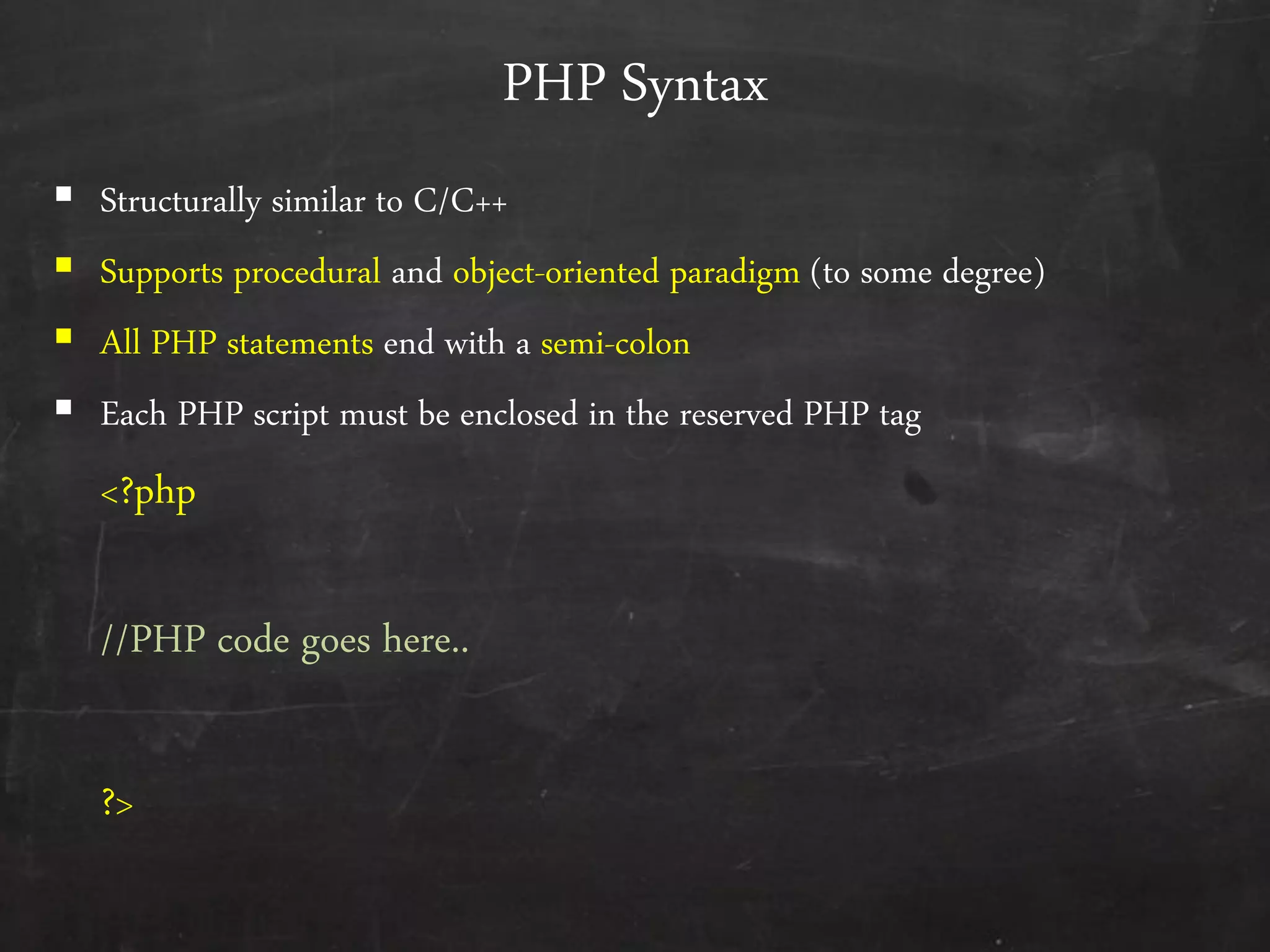 PHP Syntax
 Structurally similar to C/C++
 Supports procedural and object-oriented paradigm (to some degree)
 All PHP statements end with a semi-colon
 Each PHP script must be enclosed in the reserved PHP tag
<?php
//PHP code goes here..
?>
 