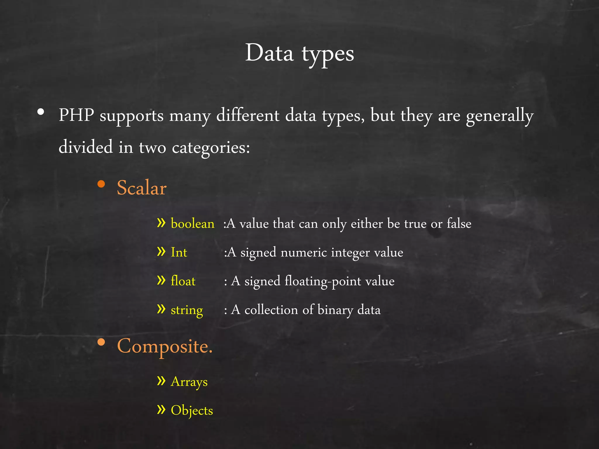 Data types
• PHP supports many different data types, but they are generally
divided in two categories:
• Scalar
» boolean :A value that can only either be true or false
» Int :A signed numeric integer value
» float : A signed floating-point value
» string : A collection of binary data
• Composite.
» Arrays
» Objects
 