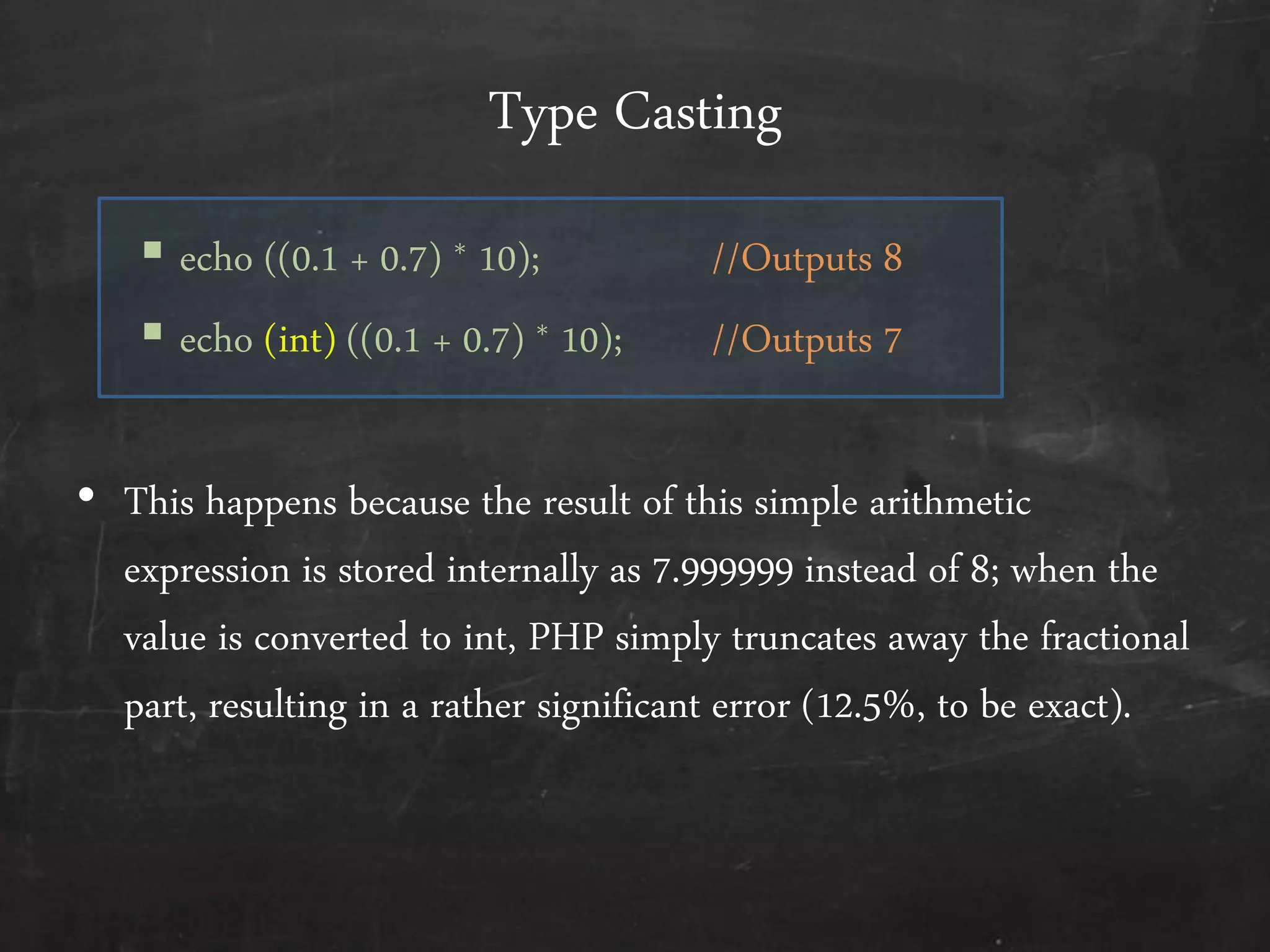 Type Casting
 echo ((0.1 + 0.7) * 10); //Outputs 8
 echo (int) ((0.1 + 0.7) * 10); //Outputs 7
• This happens because the result of this simple arithmetic
expression is stored internally as 7.999999 instead of 8; when the
value is converted to int, PHP simply truncates away the fractional
part, resulting in a rather significant error (12.5%, to be exact).
 