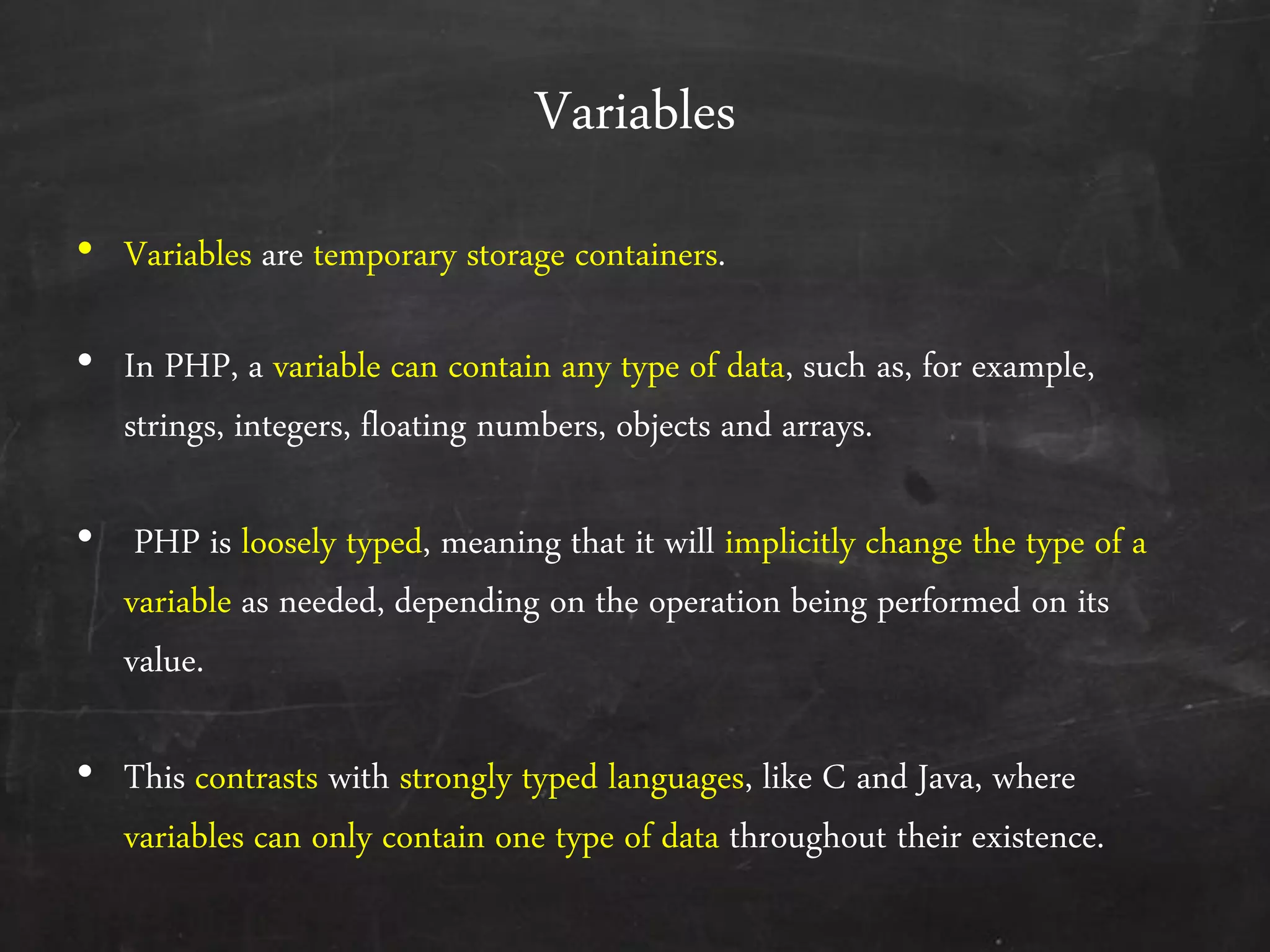 Variables
• Variables are temporary storage containers.
• In PHP, a variable can contain any type of data, such as, for example,
strings, integers, floating numbers, objects and arrays.
• PHP is loosely typed, meaning that it will implicitly change the type of a
variable as needed, depending on the operation being performed on its
value.
• This contrasts with strongly typed languages, like C and Java, where
variables can only contain one type of data throughout their existence.
 