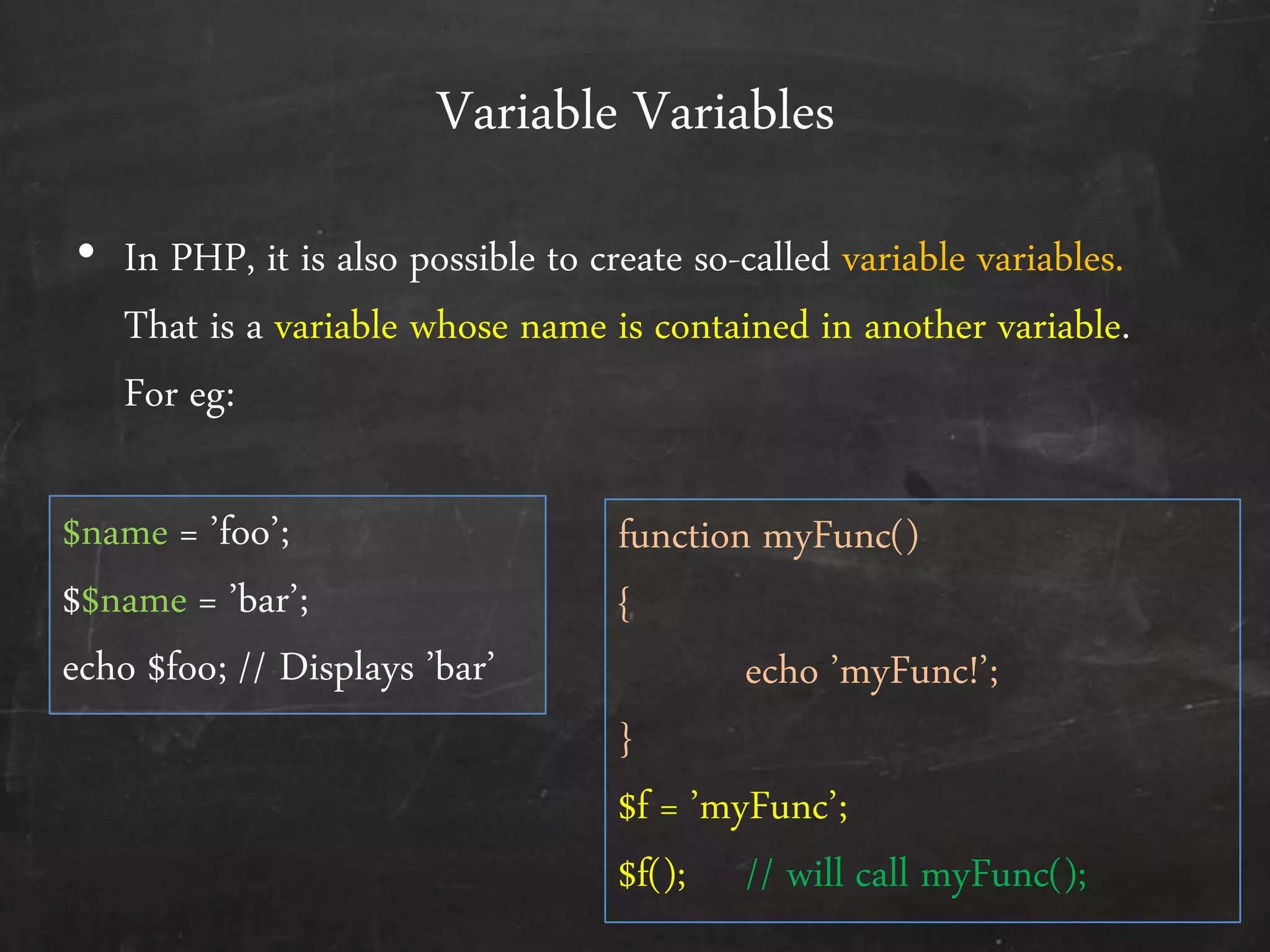 Variable Variables
• In PHP, it is also possible to create so-called variable variables.
That is a variable whose name is contained in another variable.
For eg:
$name = ’foo’;
$$name = ’bar’;
echo $foo; // Displays ’bar’
function myFunc()
{
echo ’myFunc!’;
}
$f = ’myFunc’;
$f(); // will call myFunc();
 