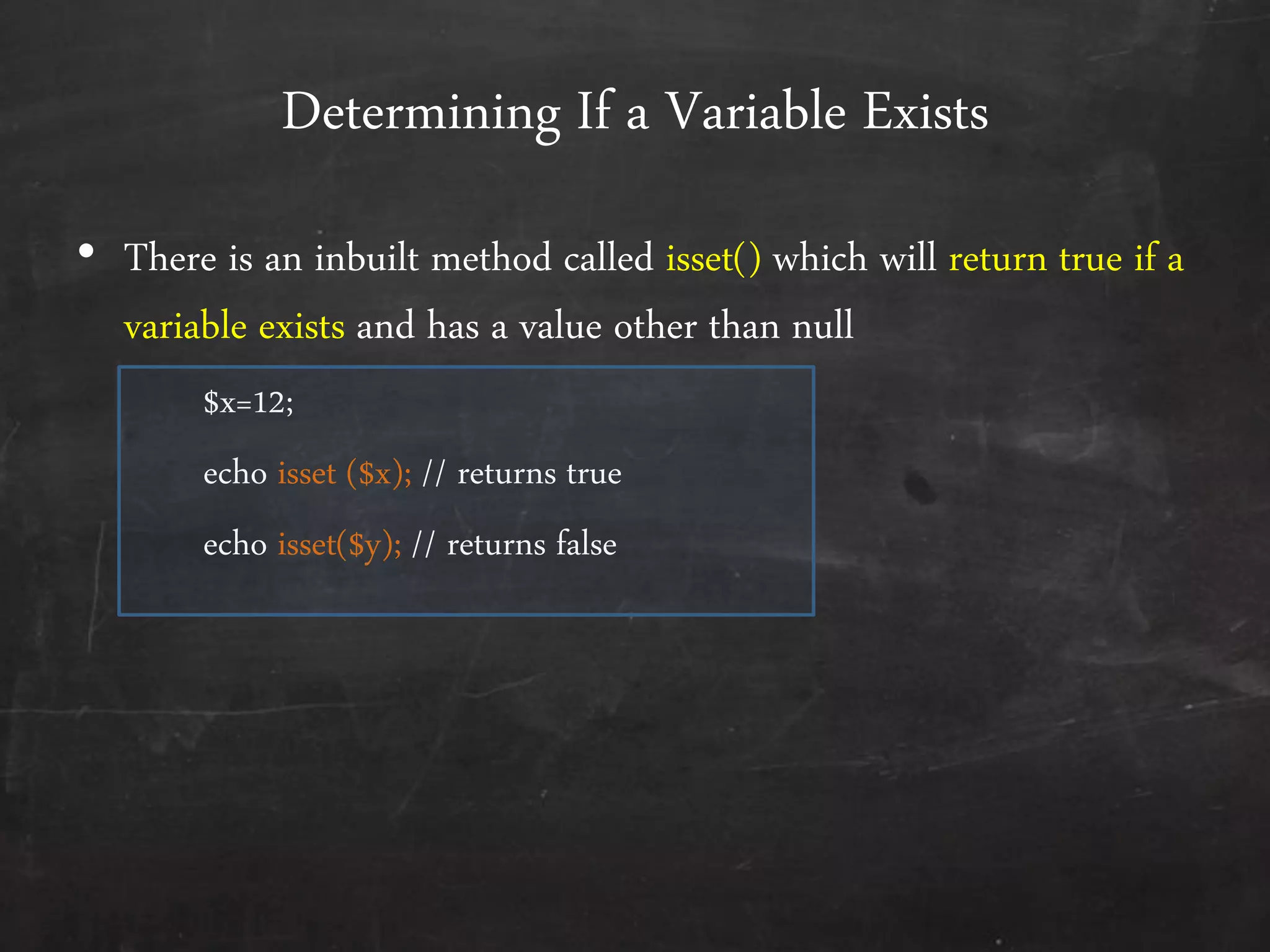 Determining If a Variable Exists
• There is an inbuilt method called isset() which will return true if a
variable exists and has a value other than null
$x=12;
echo isset ($x); // returns true
echo isset($y); // returns false
 