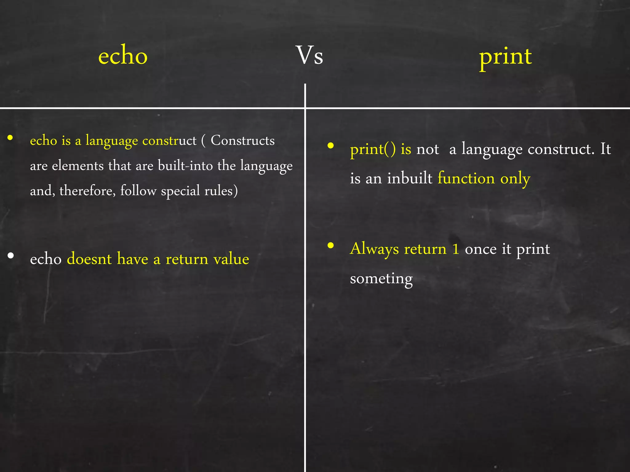 echo Vs print
• echo is a language construct ( Constructs
are elements that are built-into the language
and, therefore, follow special rules)
• echo doesnt have a return value
• print() is not a language construct. It
is an inbuilt function only
• Always return 1 once it print
someting
 