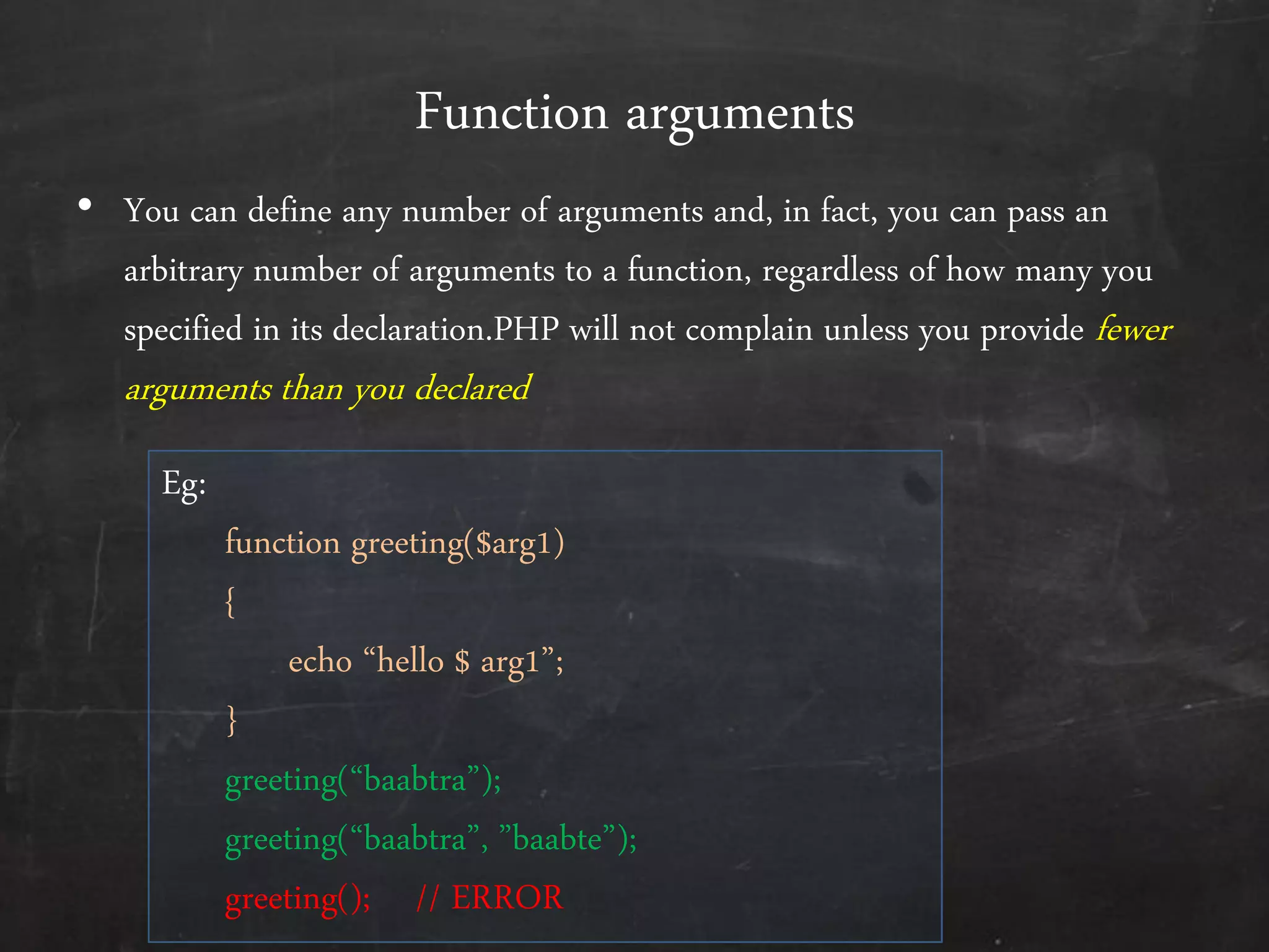 Function arguments
• You can define any number of arguments and, in fact, you can pass an
arbitrary number of arguments to a function, regardless of how many you
specified in its declaration.PHP will not complain unless you provide fewer
arguments than you declared
Eg:
function greeting($arg1)
{
echo ‚hello $ arg1‛;
}
greeting(‚baabtra‛);
greeting(‚baabtra‛, ‛baabte‛);
greeting(); // ERROR
 