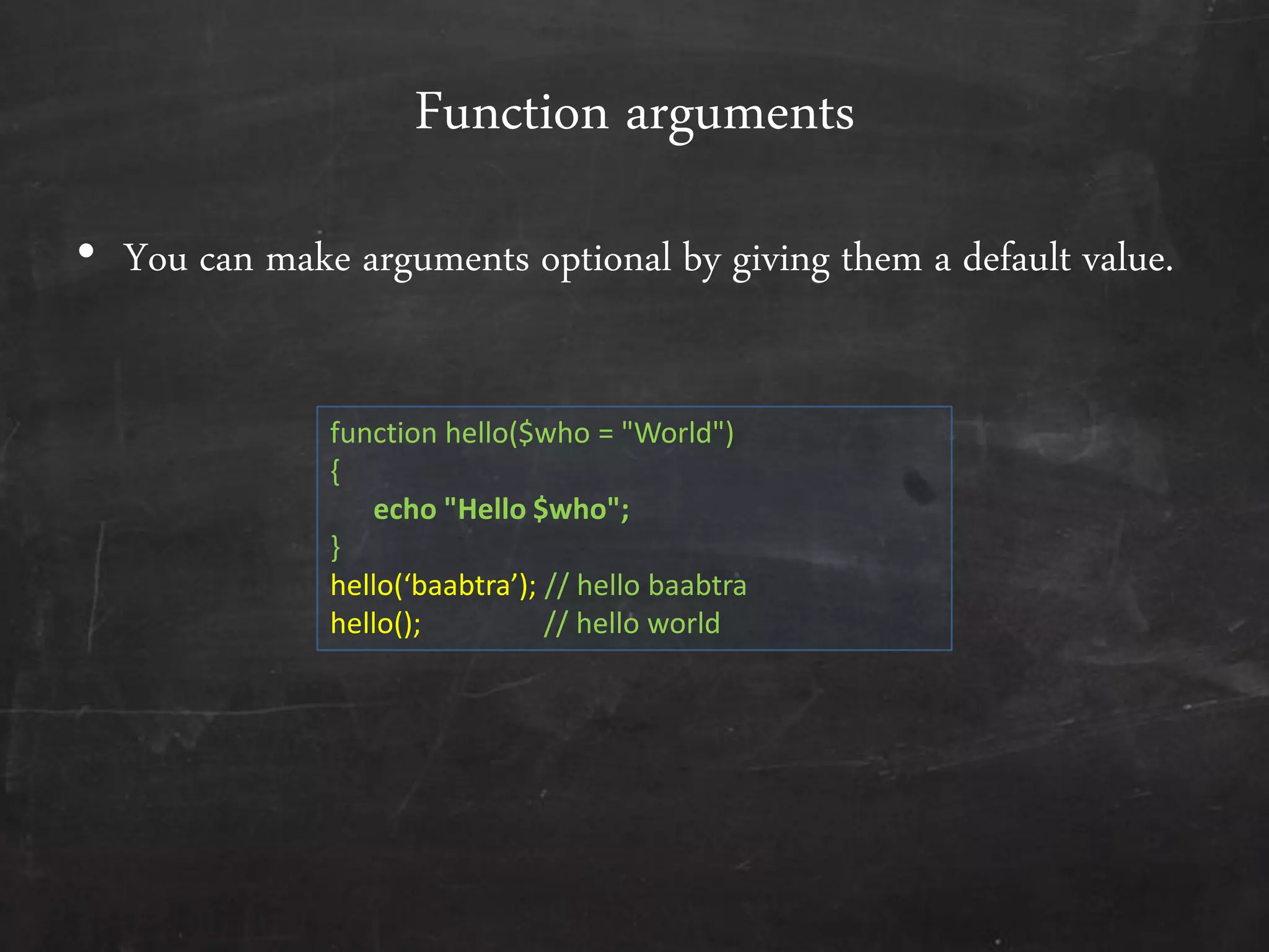 Function arguments
• You can make arguments optional by giving them a default value.
function hello($who = "World")
{
echo "Hello $who";
}
hello(‘baabtra’); // hello baabtra
hello(); // hello world
 