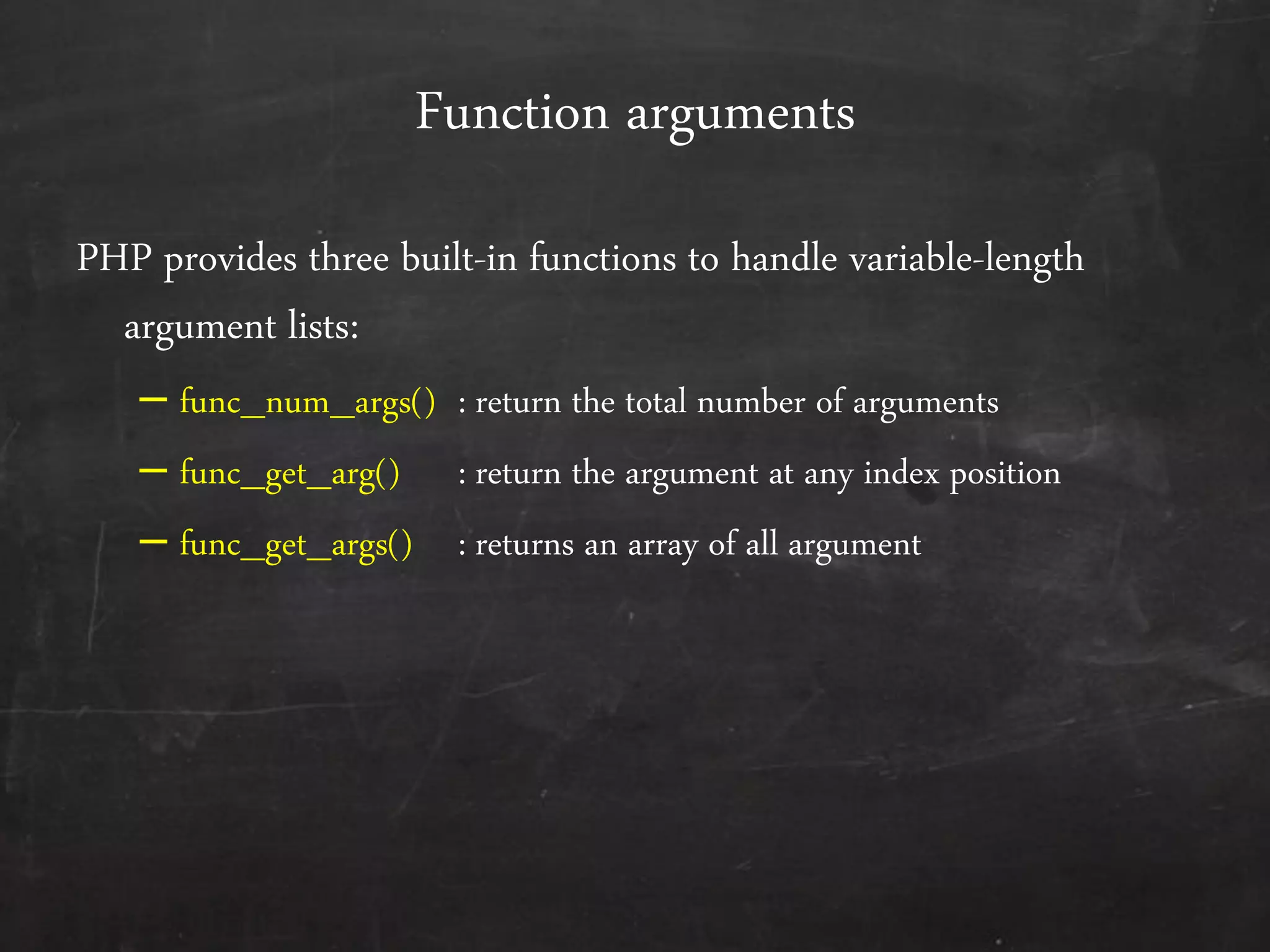 Function arguments
PHP provides three built-in functions to handle variable-length
argument lists:
– func_num_args() : return the total number of arguments
– func_get_arg() : return the argument at any index position
– func_get_args() : returns an array of all argument
 