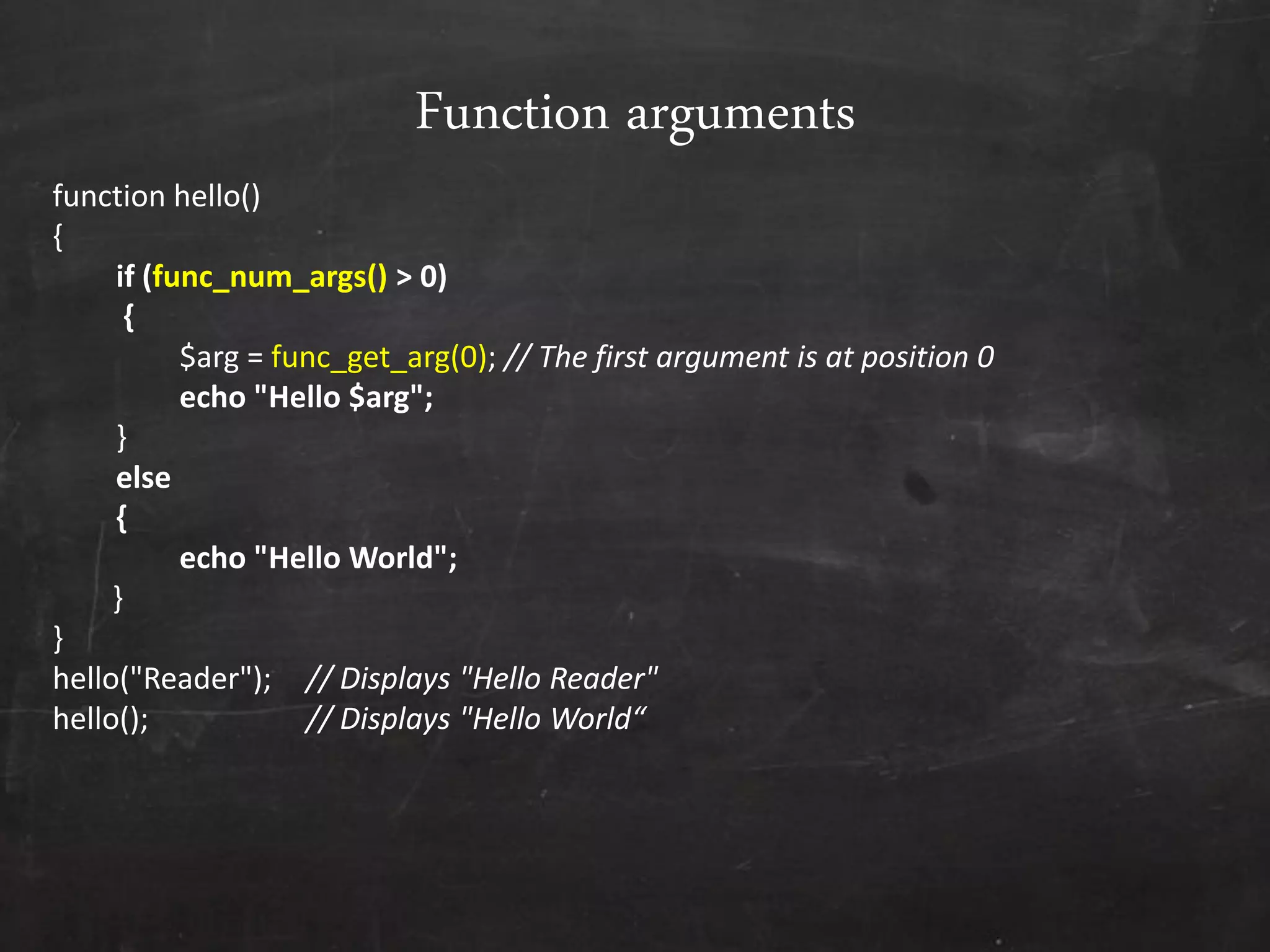Function arguments
function hello()
{
if (func_num_args() > 0)
{
$arg = func_get_arg(0); // The first argument is at position 0
echo "Hello $arg";
}
else
{
echo "Hello World";
}
}
hello("Reader"); // Displays "Hello Reader"
hello(); // Displays "Hello World“
 