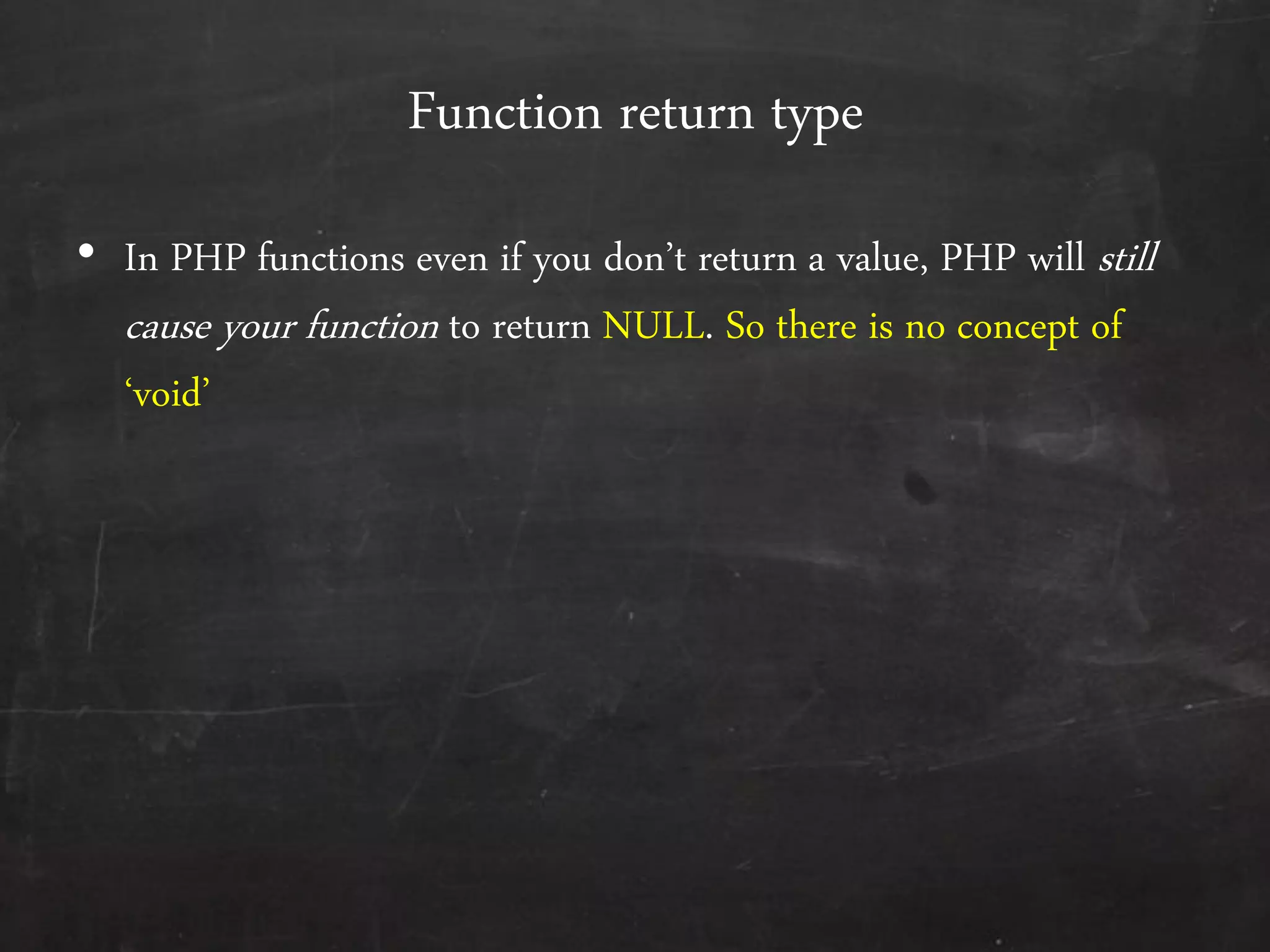 Function return type
• In PHP functions even if you don’t return a value, PHP will still
cause your function to return NULL. So there is no concept of
‘void’
 