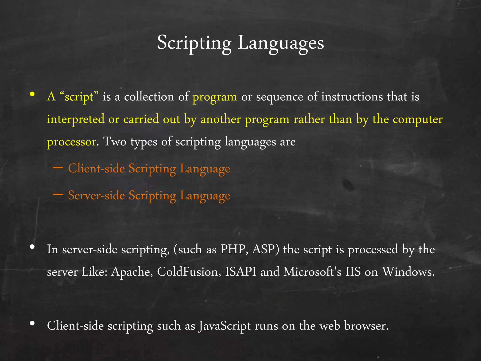 Scripting Languages
• A ‚script‛ is a collection of program or sequence of instructions that is
interpreted or carried out by another program rather than by the computer
processor. Two types of scripting languages are
– Client-side Scripting Language
– Server-side Scripting Language
• In server-side scripting, (such as PHP, ASP) the script is processed by the
server Like: Apache, ColdFusion, ISAPI and Microsoft's IIS on Windows.
• Client-side scripting such as JavaScript runs on the web browser.
 