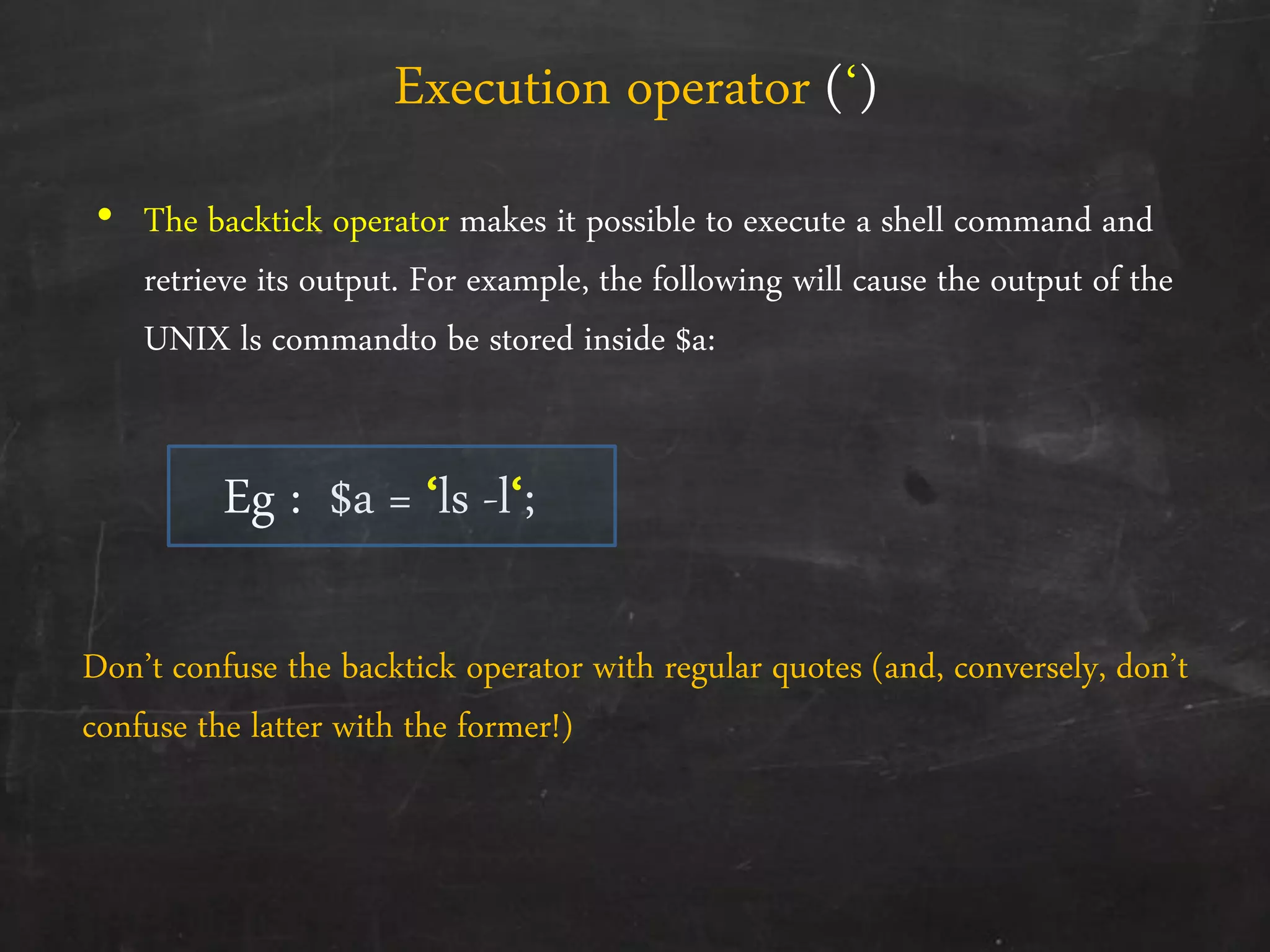 • The backtick operator makes it possible to execute a shell command and
retrieve its output. For example, the following will cause the output of the
UNIX ls commandto be stored inside $a:
Eg : $a = ‘ls -l‘;
Execution operator (‘)
Don’t confuse the backtick operator with regular quotes (and, conversely, don’t
confuse the latter with the former!)
 