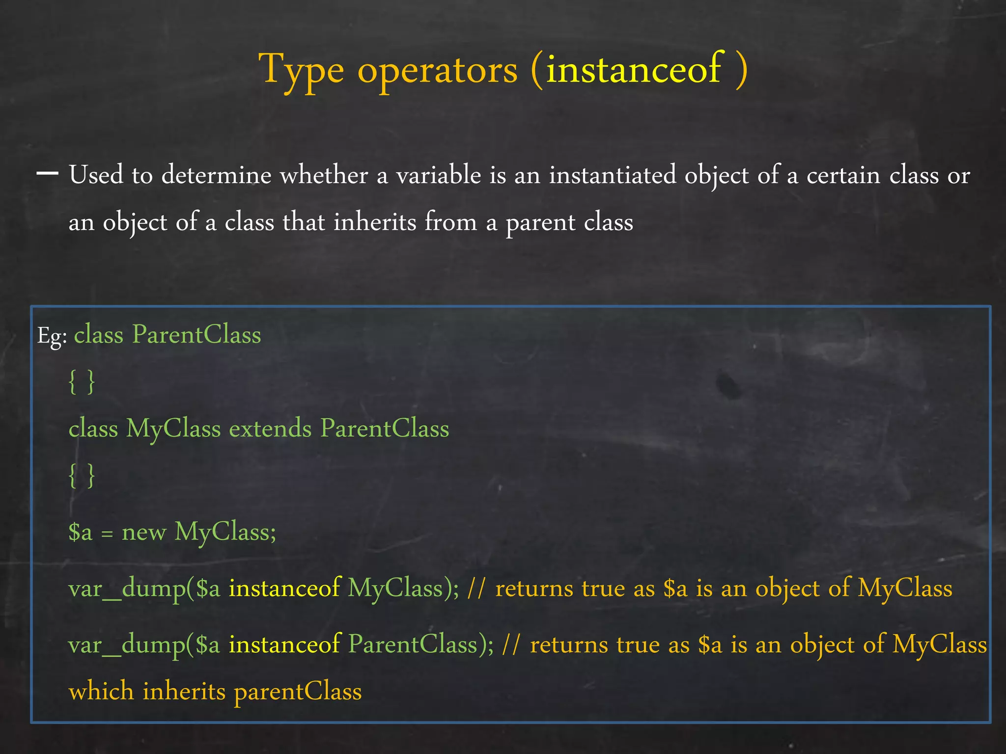 – Used to determine whether a variable is an instantiated object of a certain class or
an object of a class that inherits from a parent class
Eg: class ParentClass
{ }
class MyClass extends ParentClass
{ }
$a = new MyClass;
var_dump($a instanceof MyClass); // returns true as $a is an object of MyClass
var_dump($a instanceof ParentClass); // returns true as $a is an object of MyClass
which inherits parentClass
Type operators (instanceof )
 
