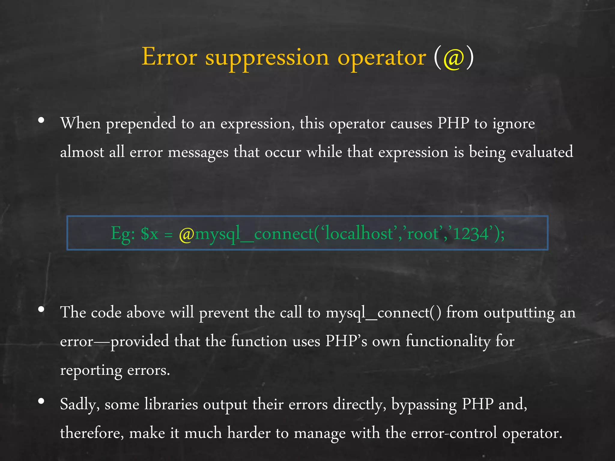 Error suppression operator (@)
• When prepended to an expression, this operator causes PHP to ignore
almost all error messages that occur while that expression is being evaluated
Eg: $x = @mysql_connect(‘localhost’,’root’,’1234’);
• The code above will prevent the call to mysql_connect() from outputting an
error—provided that the function uses PHP’s own functionality for
reporting errors.
• Sadly, some libraries output their errors directly, bypassing PHP and,
therefore, make it much harder to manage with the error-control operator.
 