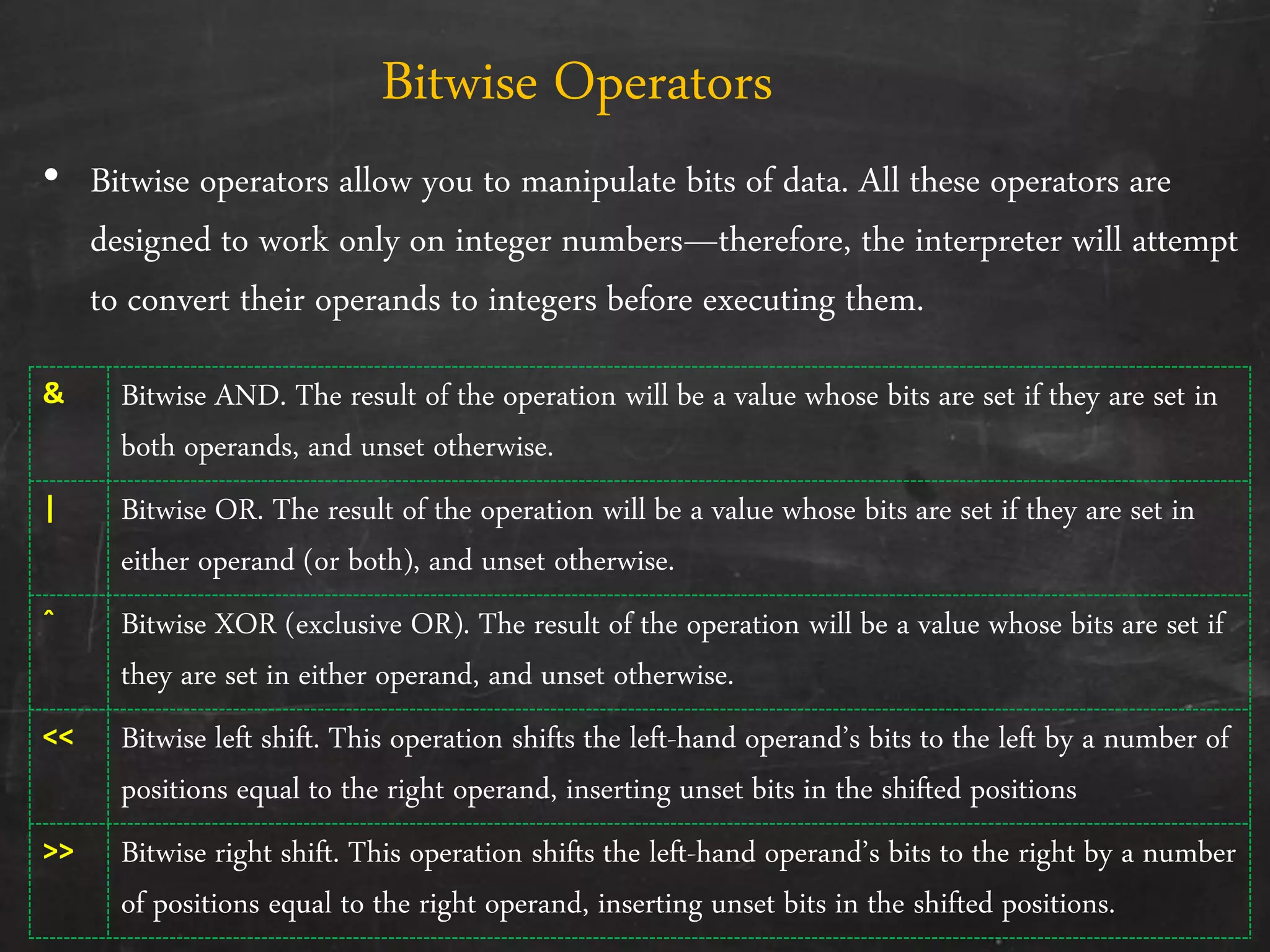 • Bitwise operators allow you to manipulate bits of data. All these operators are
designed to work only on integer numbers—therefore, the interpreter will attempt
to convert their operands to integers before executing them.
Bitwise Operators
& Bitwise AND. The result of the operation will be a value whose bits are set if they are set in
both operands, and unset otherwise.
| Bitwise OR. The result of the operation will be a value whose bits are set if they are set in
either operand (or both), and unset otherwise.
ˆ Bitwise XOR (exclusive OR). The result of the operation will be a value whose bits are set if
they are set in either operand, and unset otherwise.
<< Bitwise left shift. This operation shifts the left-hand operand’s bits to the left by a number of
positions equal to the right operand, inserting unset bits in the shifted positions
>> Bitwise right shift. This operation shifts the left-hand operand’s bits to the right by a number
of positions equal to the right operand, inserting unset bits in the shifted positions.
 