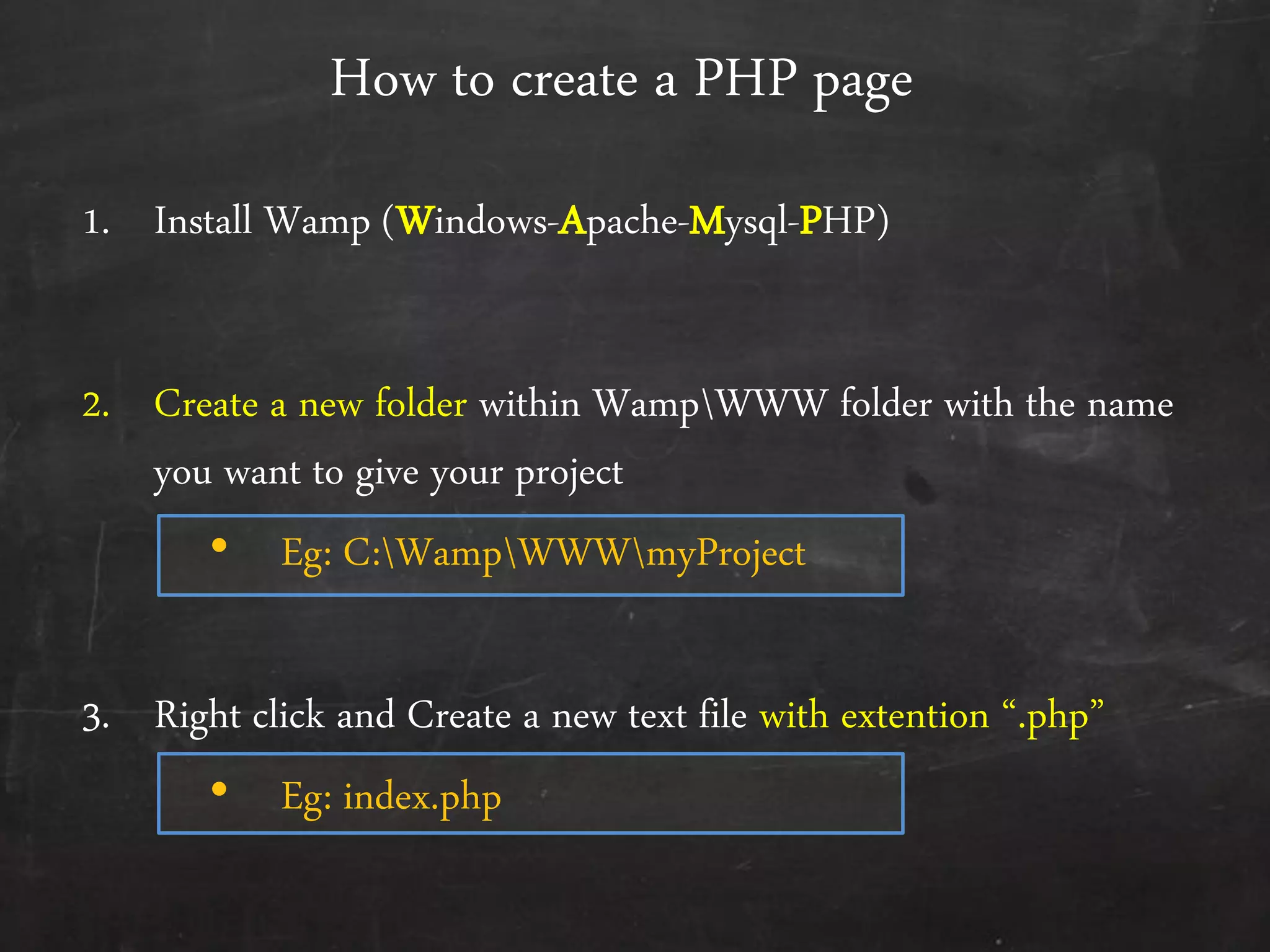 How to create a PHP page
1. Install Wamp (Windows-Apache-Mysql-PHP)
2. Create a new folder within WampWWW folder with the name
you want to give your project
• Eg: C:WampWWWmyProject
3. Right click and Create a new text file with extention ‚.php‛
• Eg: index.php
 