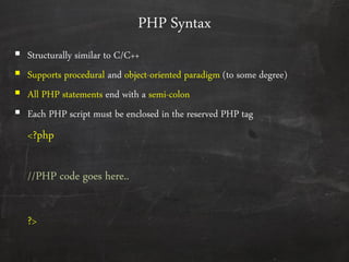 PHP Syntax
 Structurally similar to C/C++
 Supports procedural and object-oriented paradigm (to some degree)
 All PHP statements end with a semi-colon
 Each PHP script must be enclosed in the reserved PHP tag
<?php
//PHP code goes here..
?>
 