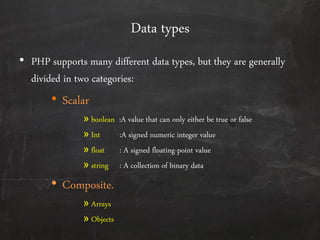 Data types
• PHP supports many different data types, but they are generally
divided in two categories:
• Scalar
» boolean :A value that can only either be true or false
» Int :A signed numeric integer value
» float : A signed floating-point value
» string : A collection of binary data
• Composite.
» Arrays
» Objects
 