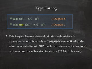 Type Casting
 echo ((0.1 + 0.7) * 10); //Outputs 8
 echo (int) ((0.1 + 0.7) * 10); //Outputs 7
• This happens because the result of this simple arithmetic
expression is stored internally as 7.999999 instead of 8; when the
value is converted to int, PHP simply truncates away the fractional
part, resulting in a rather significant error (12.5%, to be exact).
 