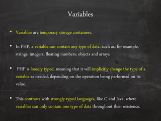 Variables
• Variables are temporary storage containers.
• In PHP, a variable can contain any type of data, such as, for example,
strings, integers, floating numbers, objects and arrays.
• PHP is loosely typed, meaning that it will implicitly change the type of a
variable as needed, depending on the operation being performed on its
value.
• This contrasts with strongly typed languages, like C and Java, where
variables can only contain one type of data throughout their existence.
 