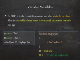 Variable Variables
• In PHP, it is also possible to create so-called variable variables.
That is a variable whose name is contained in another variable.
For eg:
$name = ’foo’;
$$name = ’bar’;
echo $foo; // Displays ’bar’
function myFunc()
{
echo ’myFunc!’;
}
$f = ’myFunc’;
$f(); // will call myFunc();
 
