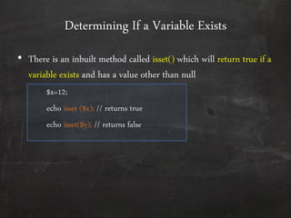 Determining If a Variable Exists
• There is an inbuilt method called isset() which will return true if a
variable exists and has a value other than null
$x=12;
echo isset ($x); // returns true
echo isset($y); // returns false
 