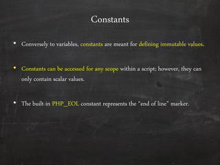 Constants
• Conversely to variables, constants are meant for defining immutable values.
• Constants can be accessed for any scope within a script; however, they can
only contain scalar values.
• The built-in PHP_EOL constant represents the ‚end of line‛ marker.
 