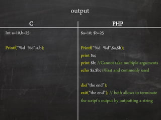 output
Int a=10,b=25;
Printf(‚%d %d‛,a,b);
$a=10; $b=25
Printf(‚%d %d‛,$a,$b);
print $a;
print $b; //Cannot take multiple arguments
echo $a,$b; //Fast and commonly used
die(‚the end‛);
exit(‚the end‛); // both allows to terminate
the script’s output by outputting a string
C PHP
 