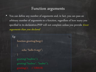 Function arguments
• You can define any number of arguments and, in fact, you can pass an
arbitrary number of arguments to a function, regardless of how many you
specified in its declaration.PHP will not complain unless you provide fewer
arguments than you declared
Eg:
function greeting($arg1)
{
echo ‚hello $ arg1‛;
}
greeting(‚baabtra‛);
greeting(‚baabtra‛, ‛baabte‛);
greeting(); // ERROR
 