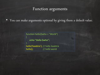 Function arguments
• You can make arguments optional by giving them a default value.
function hello($who = "World")
{
echo "Hello $who";
}
hello(‘baabtra’); // hello baabtra
hello(); // hello world
 