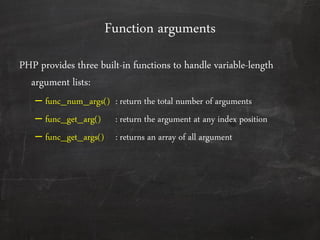 Function arguments
PHP provides three built-in functions to handle variable-length
argument lists:
– func_num_args() : return the total number of arguments
– func_get_arg() : return the argument at any index position
– func_get_args() : returns an array of all argument
 