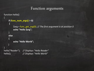 Function arguments
function hello()
{
if (func_num_args() > 0)
{
$arg = func_get_arg(0); // The first argument is at position 0
echo "Hello $arg";
}
else
{
echo "Hello World";
}
}
hello("Reader"); // Displays "Hello Reader"
hello(); // Displays "Hello World“
 
