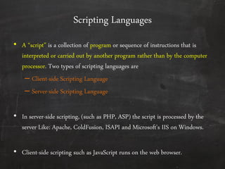 Scripting Languages
• A ‚script‛ is a collection of program or sequence of instructions that is
interpreted or carried out by another program rather than by the computer
processor. Two types of scripting languages are
– Client-side Scripting Language
– Server-side Scripting Language
• In server-side scripting, (such as PHP, ASP) the script is processed by the
server Like: Apache, ColdFusion, ISAPI and Microsoft's IIS on Windows.
• Client-side scripting such as JavaScript runs on the web browser.
 
