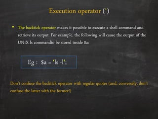• The backtick operator makes it possible to execute a shell command and
retrieve its output. For example, the following will cause the output of the
UNIX ls commandto be stored inside $a:
Eg : $a = ‘ls -l‘;
Execution operator (‘)
Don’t confuse the backtick operator with regular quotes (and, conversely, don’t
confuse the latter with the former!)
 