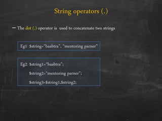 – The dot (.) operator is used to concatenate two strings
Eg1: $string=‚baabtra‛. ‚mentoring parner‛
Eg2: $string1=‚baabtra‛;
$string2=‚mentoring parner‛;
$string3=$string1.$string2;
String operators (.)
 