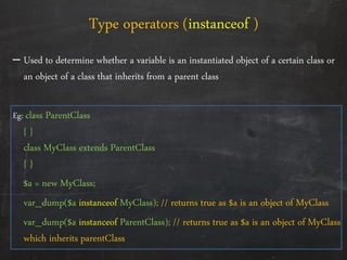 – Used to determine whether a variable is an instantiated object of a certain class or
an object of a class that inherits from a parent class
Eg: class ParentClass
{ }
class MyClass extends ParentClass
{ }
$a = new MyClass;
var_dump($a instanceof MyClass); // returns true as $a is an object of MyClass
var_dump($a instanceof ParentClass); // returns true as $a is an object of MyClass
which inherits parentClass
Type operators (instanceof )
 