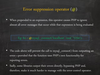 Error suppression operator (@)
• When prepended to an expression, this operator causes PHP to ignore
almost all error messages that occur while that expression is being evaluated
Eg: $x = @mysql_connect(‘localhost’,’root’,’1234’);
• The code above will prevent the call to mysql_connect() from outputting an
error—provided that the function uses PHP’s own functionality for
reporting errors.
• Sadly, some libraries output their errors directly, bypassing PHP and,
therefore, make it much harder to manage with the error-control operator.
 