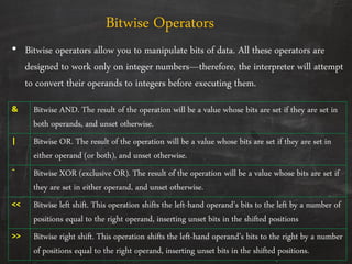 • Bitwise operators allow you to manipulate bits of data. All these operators are
designed to work only on integer numbers—therefore, the interpreter will attempt
to convert their operands to integers before executing them.
Bitwise Operators
& Bitwise AND. The result of the operation will be a value whose bits are set if they are set in
both operands, and unset otherwise.
| Bitwise OR. The result of the operation will be a value whose bits are set if they are set in
either operand (or both), and unset otherwise.
ˆ Bitwise XOR (exclusive OR). The result of the operation will be a value whose bits are set if
they are set in either operand, and unset otherwise.
<< Bitwise left shift. This operation shifts the left-hand operand’s bits to the left by a number of
positions equal to the right operand, inserting unset bits in the shifted positions
>> Bitwise right shift. This operation shifts the left-hand operand’s bits to the right by a number
of positions equal to the right operand, inserting unset bits in the shifted positions.
 