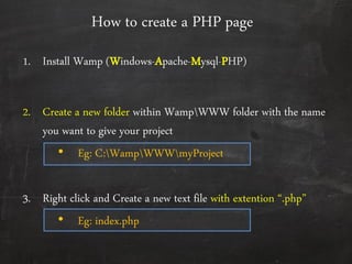 How to create a PHP page
1. Install Wamp (Windows-Apache-Mysql-PHP)
2. Create a new folder within WampWWW folder with the name
you want to give your project
• Eg: C:WampWWWmyProject
3. Right click and Create a new text file with extention ‚.php‛
• Eg: index.php
 