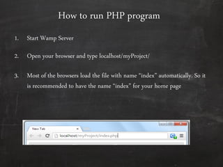 How to run PHP program
1. Start Wamp Server
2. Open your browser and type localhost/myProject/
3. Most of the browsers load the file with name ‚index‛ automatically. So it
is recommended to have the name ‚index‛ for your home page
 