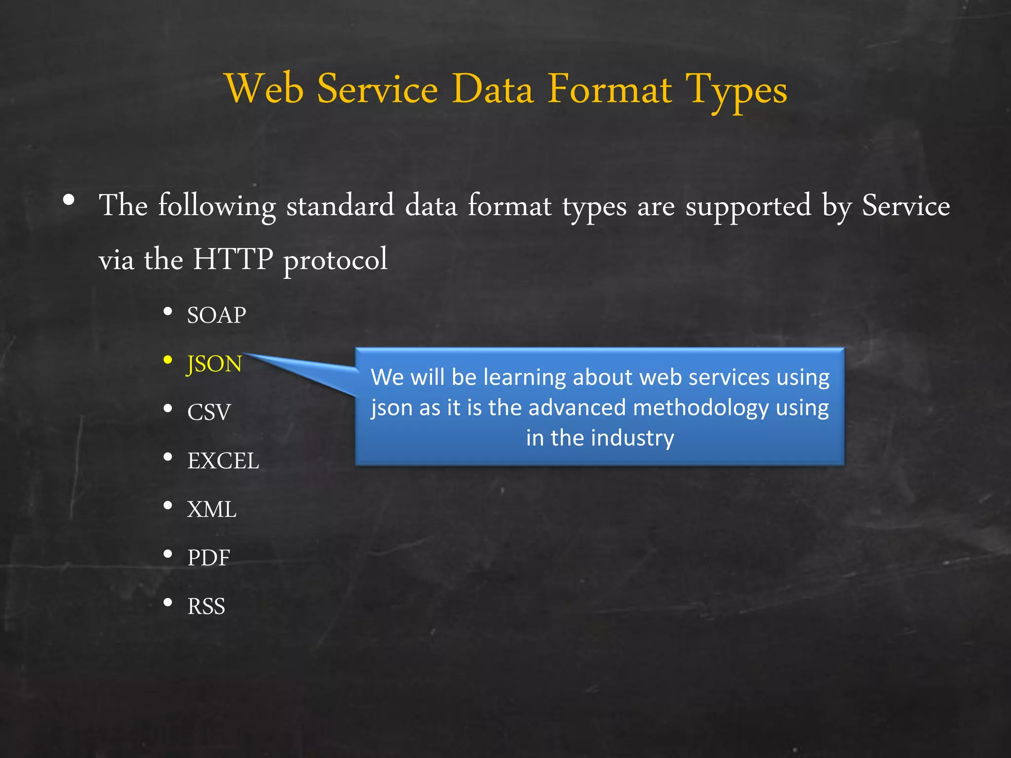 Web Service Data Format Types
• The following standard data format types are supported by Service
via the HTTP protocol
• SOAP
• JSON
• CSV
• EXCEL
• XML
• PDF
• RSS
We will be learning about web services using
json as it is the advanced methodology using
in the industry
 