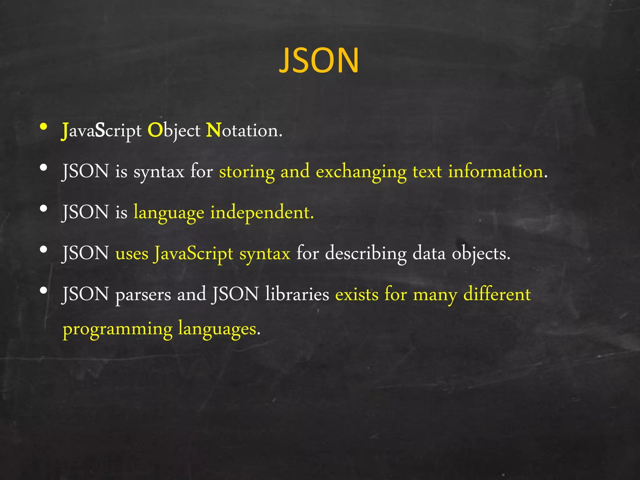 JSON
• JavaScript Object Notation.
• JSON is syntax for storing and exchanging text information.
• JSON is language independent.
• JSON uses JavaScript syntax for describing data objects.
• JSON parsers and JSON libraries exists for many different
programming languages.
 