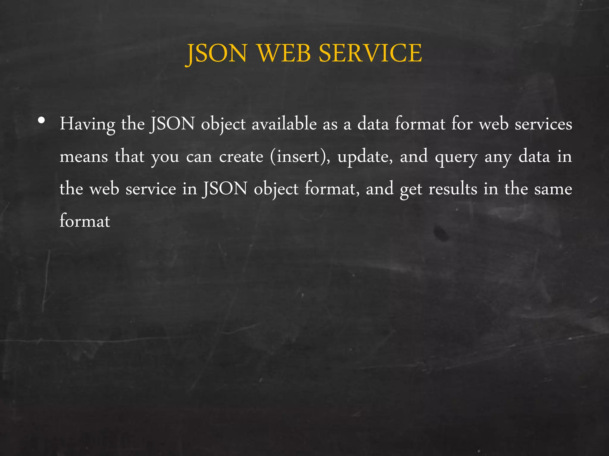 JSON WEB SERVICE
• Having the JSON object available as a data format for web services
means that you can create (insert), update, and query any data in
the web service in JSON object format, and get results in the same
format
 